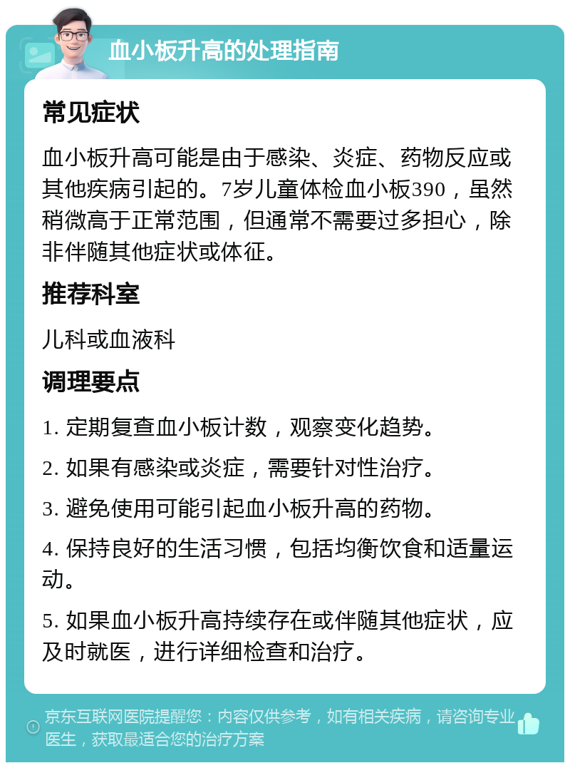 血小板升高的处理指南 常见症状 血小板升高可能是由于感染、炎症、药物反应或其他疾病引起的。7岁儿童体检血小板390，虽然稍微高于正常范围，但通常不需要过多担心，除非伴随其他症状或体征。 推荐科室 儿科或血液科 调理要点 1. 定期复查血小板计数，观察变化趋势。 2. 如果有感染或炎症，需要针对性治疗。 3. 避免使用可能引起血小板升高的药物。 4. 保持良好的生活习惯，包括均衡饮食和适量运动。 5. 如果血小板升高持续存在或伴随其他症状，应及时就医，进行详细检查和治疗。