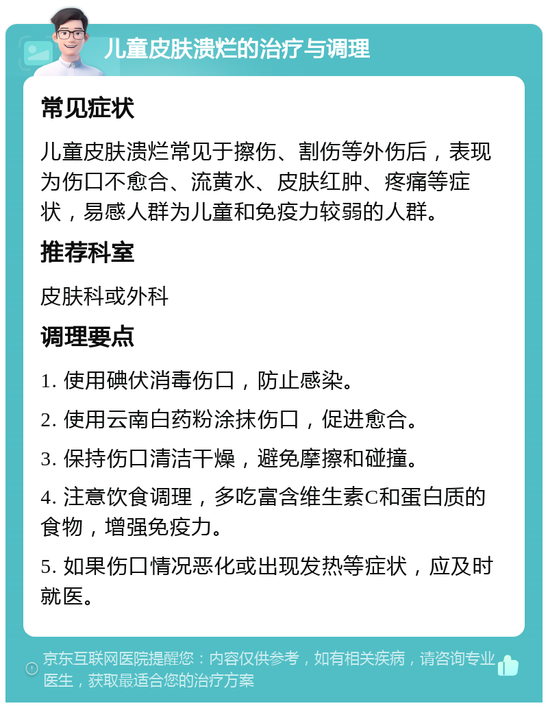 儿童皮肤溃烂的治疗与调理 常见症状 儿童皮肤溃烂常见于擦伤、割伤等外伤后，表现为伤口不愈合、流黄水、皮肤红肿、疼痛等症状，易感人群为儿童和免疫力较弱的人群。 推荐科室 皮肤科或外科 调理要点 1. 使用碘伏消毒伤口，防止感染。 2. 使用云南白药粉涂抹伤口，促进愈合。 3. 保持伤口清洁干燥，避免摩擦和碰撞。 4. 注意饮食调理，多吃富含维生素C和蛋白质的食物，增强免疫力。 5. 如果伤口情况恶化或出现发热等症状，应及时就医。