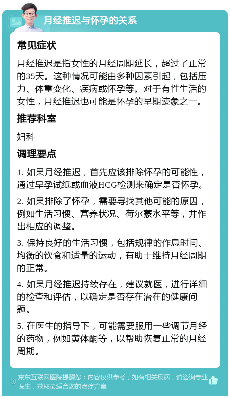 月经推迟与怀孕的关系 常见症状 月经推迟是指女性的月经周期延长，超过了正常的35天。这种情况可能由多种因素引起，包括压力、体重变化、疾病或怀孕等。对于有性生活的女性，月经推迟也可能是怀孕的早期迹象之一。 推荐科室 妇科 调理要点 1. 如果月经推迟，首先应该排除怀孕的可能性，通过早孕试纸或血液HCG检测来确定是否怀孕。 2. 如果排除了怀孕，需要寻找其他可能的原因，例如生活习惯、营养状况、荷尔蒙水平等，并作出相应的调整。 3. 保持良好的生活习惯，包括规律的作息时间、均衡的饮食和适量的运动，有助于维持月经周期的正常。 4. 如果月经推迟持续存在，建议就医，进行详细的检查和评估，以确定是否存在潜在的健康问题。 5. 在医生的指导下，可能需要服用一些调节月经的药物，例如黄体酮等，以帮助恢复正常的月经周期。