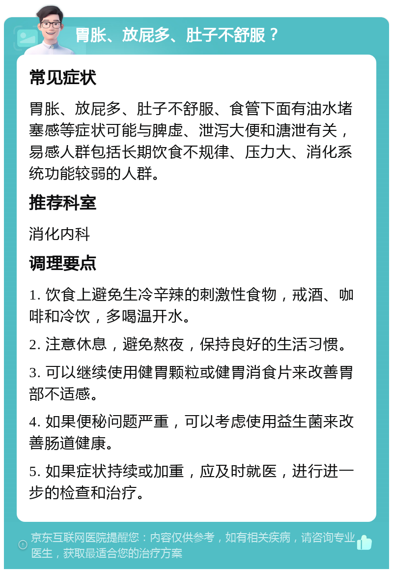 胃胀、放屁多、肚子不舒服？ 常见症状 胃胀、放屁多、肚子不舒服、食管下面有油水堵塞感等症状可能与脾虚、泄泻大便和溏泄有关，易感人群包括长期饮食不规律、压力大、消化系统功能较弱的人群。 推荐科室 消化内科 调理要点 1. 饮食上避免生冷辛辣的刺激性食物，戒酒、咖啡和冷饮，多喝温开水。 2. 注意休息，避免熬夜，保持良好的生活习惯。 3. 可以继续使用健胃颗粒或健胃消食片来改善胃部不适感。 4. 如果便秘问题严重，可以考虑使用益生菌来改善肠道健康。 5. 如果症状持续或加重，应及时就医，进行进一步的检查和治疗。