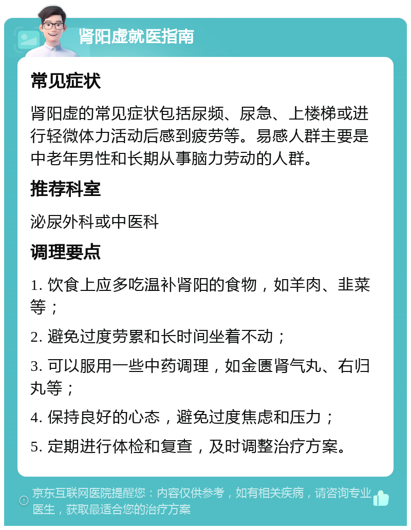 肾阳虚就医指南 常见症状 肾阳虚的常见症状包括尿频、尿急、上楼梯或进行轻微体力活动后感到疲劳等。易感人群主要是中老年男性和长期从事脑力劳动的人群。 推荐科室 泌尿外科或中医科 调理要点 1. 饮食上应多吃温补肾阳的食物，如羊肉、韭菜等； 2. 避免过度劳累和长时间坐着不动； 3. 可以服用一些中药调理，如金匮肾气丸、右归丸等； 4. 保持良好的心态，避免过度焦虑和压力； 5. 定期进行体检和复查，及时调整治疗方案。