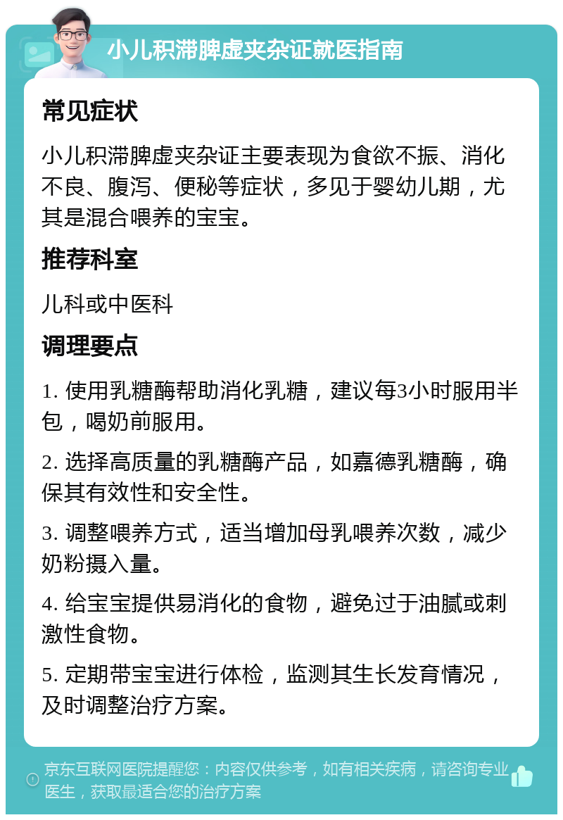 小儿积滞脾虚夹杂证就医指南 常见症状 小儿积滞脾虚夹杂证主要表现为食欲不振、消化不良、腹泻、便秘等症状，多见于婴幼儿期，尤其是混合喂养的宝宝。 推荐科室 儿科或中医科 调理要点 1. 使用乳糖酶帮助消化乳糖，建议每3小时服用半包，喝奶前服用。 2. 选择高质量的乳糖酶产品，如嘉德乳糖酶，确保其有效性和安全性。 3. 调整喂养方式，适当增加母乳喂养次数，减少奶粉摄入量。 4. 给宝宝提供易消化的食物，避免过于油腻或刺激性食物。 5. 定期带宝宝进行体检，监测其生长发育情况，及时调整治疗方案。