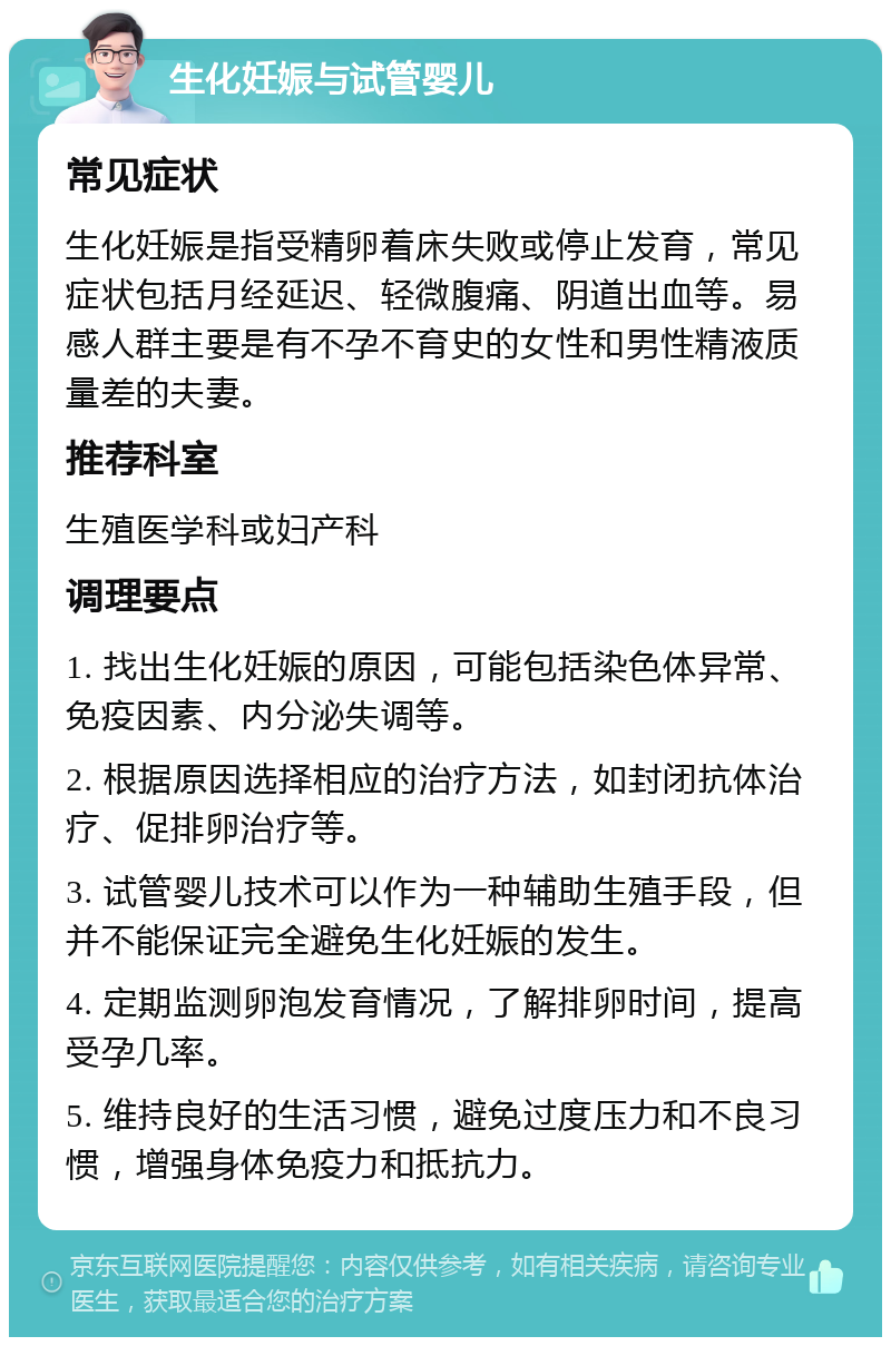 生化妊娠与试管婴儿 常见症状 生化妊娠是指受精卵着床失败或停止发育，常见症状包括月经延迟、轻微腹痛、阴道出血等。易感人群主要是有不孕不育史的女性和男性精液质量差的夫妻。 推荐科室 生殖医学科或妇产科 调理要点 1. 找出生化妊娠的原因，可能包括染色体异常、免疫因素、内分泌失调等。 2. 根据原因选择相应的治疗方法，如封闭抗体治疗、促排卵治疗等。 3. 试管婴儿技术可以作为一种辅助生殖手段，但并不能保证完全避免生化妊娠的发生。 4. 定期监测卵泡发育情况，了解排卵时间，提高受孕几率。 5. 维持良好的生活习惯，避免过度压力和不良习惯，增强身体免疫力和抵抗力。