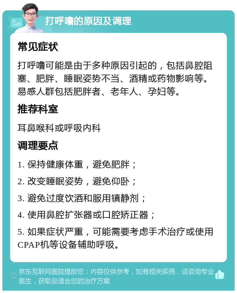 打呼噜的原因及调理 常见症状 打呼噜可能是由于多种原因引起的，包括鼻腔阻塞、肥胖、睡眠姿势不当、酒精或药物影响等。易感人群包括肥胖者、老年人、孕妇等。 推荐科室 耳鼻喉科或呼吸内科 调理要点 1. 保持健康体重，避免肥胖； 2. 改变睡眠姿势，避免仰卧； 3. 避免过度饮酒和服用镇静剂； 4. 使用鼻腔扩张器或口腔矫正器； 5. 如果症状严重，可能需要考虑手术治疗或使用CPAP机等设备辅助呼吸。