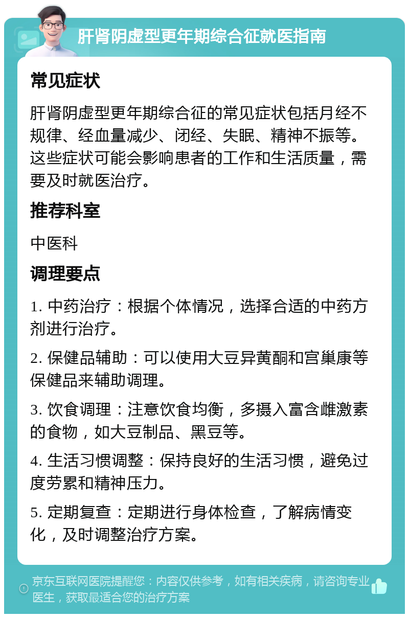 肝肾阴虚型更年期综合征就医指南 常见症状 肝肾阴虚型更年期综合征的常见症状包括月经不规律、经血量减少、闭经、失眠、精神不振等。这些症状可能会影响患者的工作和生活质量，需要及时就医治疗。 推荐科室 中医科 调理要点 1. 中药治疗：根据个体情况，选择合适的中药方剂进行治疗。 2. 保健品辅助：可以使用大豆异黄酮和宫巢康等保健品来辅助调理。 3. 饮食调理：注意饮食均衡，多摄入富含雌激素的食物，如大豆制品、黑豆等。 4. 生活习惯调整：保持良好的生活习惯，避免过度劳累和精神压力。 5. 定期复查：定期进行身体检查，了解病情变化，及时调整治疗方案。