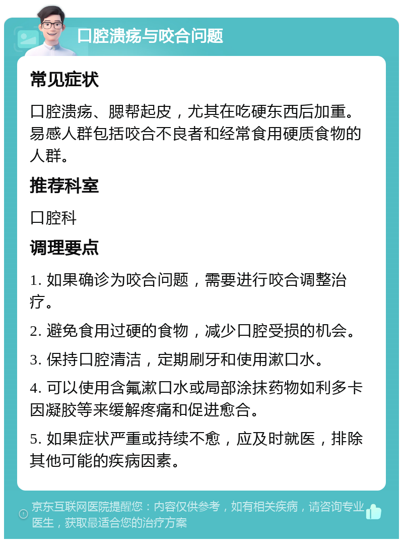 口腔溃疡与咬合问题 常见症状 口腔溃疡、腮帮起皮，尤其在吃硬东西后加重。易感人群包括咬合不良者和经常食用硬质食物的人群。 推荐科室 口腔科 调理要点 1. 如果确诊为咬合问题，需要进行咬合调整治疗。 2. 避免食用过硬的食物，减少口腔受损的机会。 3. 保持口腔清洁，定期刷牙和使用漱口水。 4. 可以使用含氟漱口水或局部涂抹药物如利多卡因凝胶等来缓解疼痛和促进愈合。 5. 如果症状严重或持续不愈，应及时就医，排除其他可能的疾病因素。