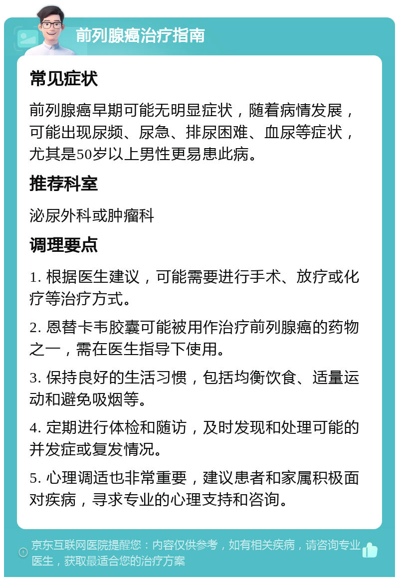 前列腺癌治疗指南 常见症状 前列腺癌早期可能无明显症状，随着病情发展，可能出现尿频、尿急、排尿困难、血尿等症状，尤其是50岁以上男性更易患此病。 推荐科室 泌尿外科或肿瘤科 调理要点 1. 根据医生建议，可能需要进行手术、放疗或化疗等治疗方式。 2. 恩替卡韦胶囊可能被用作治疗前列腺癌的药物之一，需在医生指导下使用。 3. 保持良好的生活习惯，包括均衡饮食、适量运动和避免吸烟等。 4. 定期进行体检和随访，及时发现和处理可能的并发症或复发情况。 5. 心理调适也非常重要，建议患者和家属积极面对疾病，寻求专业的心理支持和咨询。