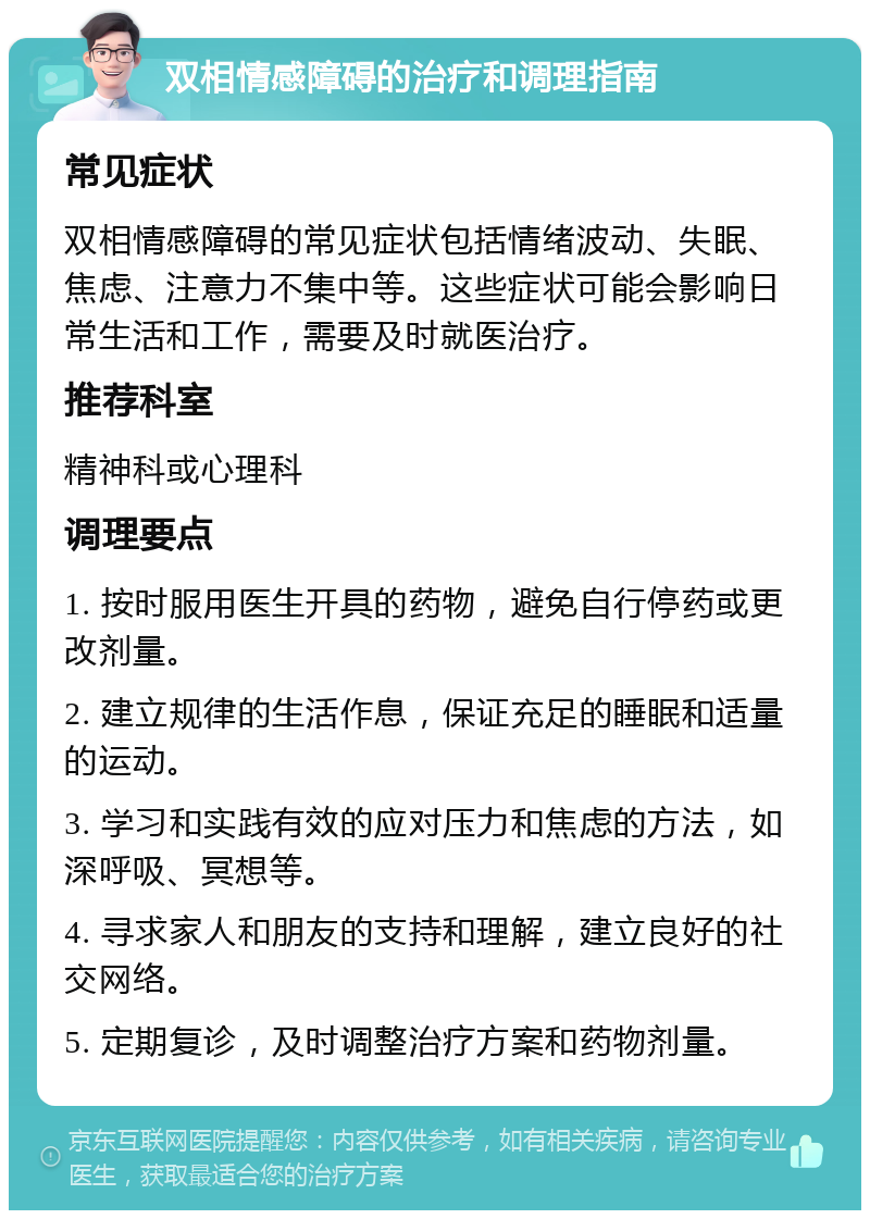 双相情感障碍的治疗和调理指南 常见症状 双相情感障碍的常见症状包括情绪波动、失眠、焦虑、注意力不集中等。这些症状可能会影响日常生活和工作，需要及时就医治疗。 推荐科室 精神科或心理科 调理要点 1. 按时服用医生开具的药物，避免自行停药或更改剂量。 2. 建立规律的生活作息，保证充足的睡眠和适量的运动。 3. 学习和实践有效的应对压力和焦虑的方法，如深呼吸、冥想等。 4. 寻求家人和朋友的支持和理解，建立良好的社交网络。 5. 定期复诊，及时调整治疗方案和药物剂量。