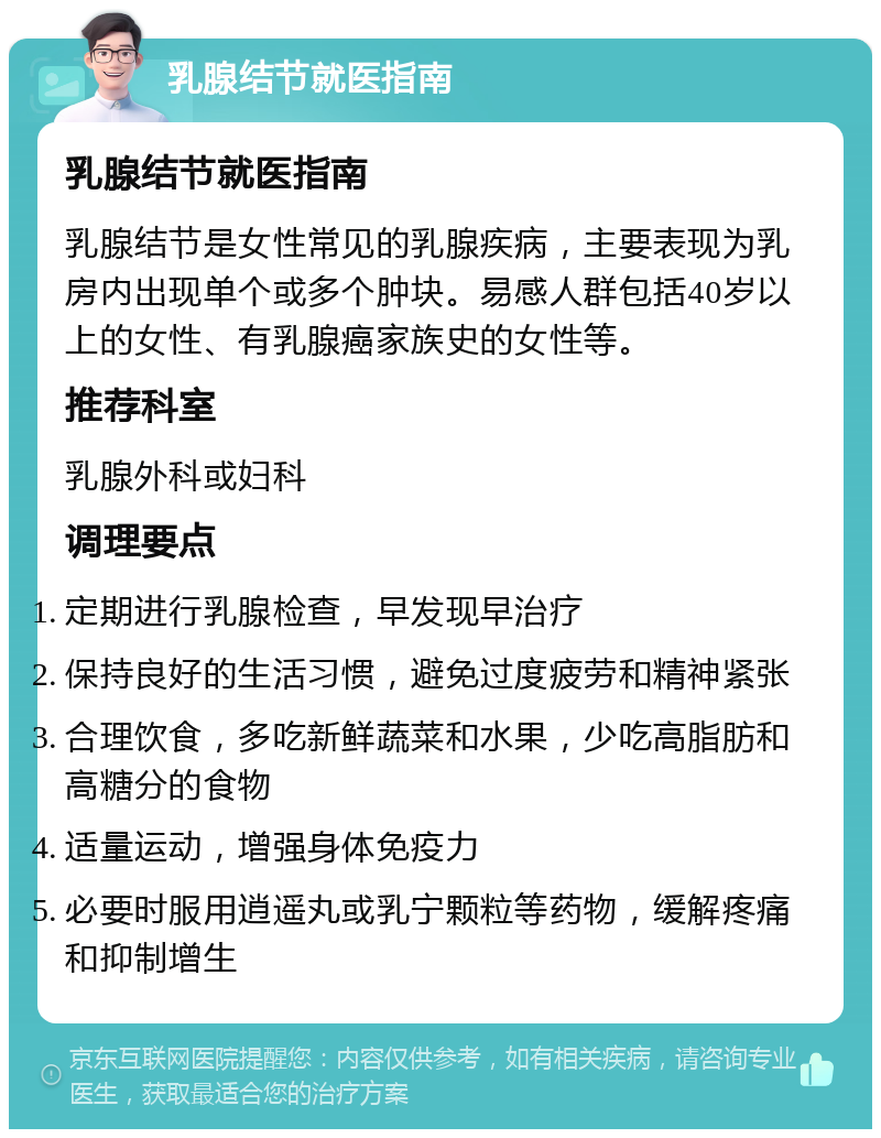 乳腺结节就医指南 乳腺结节就医指南 乳腺结节是女性常见的乳腺疾病，主要表现为乳房内出现单个或多个肿块。易感人群包括40岁以上的女性、有乳腺癌家族史的女性等。 推荐科室 乳腺外科或妇科 调理要点 定期进行乳腺检查，早发现早治疗 保持良好的生活习惯，避免过度疲劳和精神紧张 合理饮食，多吃新鲜蔬菜和水果，少吃高脂肪和高糖分的食物 适量运动，增强身体免疫力 必要时服用逍遥丸或乳宁颗粒等药物，缓解疼痛和抑制增生