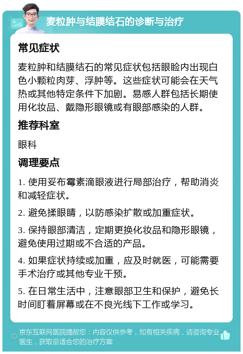 麦粒肿与结膜结石的诊断与治疗 常见症状 麦粒肿和结膜结石的常见症状包括眼睑内出现白色小颗粒肉芽、浮肿等。这些症状可能会在天气热或其他特定条件下加剧。易感人群包括长期使用化妆品、戴隐形眼镜或有眼部感染的人群。 推荐科室 眼科 调理要点 1. 使用妥布霉素滴眼液进行局部治疗，帮助消炎和减轻症状。 2. 避免揉眼睛，以防感染扩散或加重症状。 3. 保持眼部清洁，定期更换化妆品和隐形眼镜，避免使用过期或不合适的产品。 4. 如果症状持续或加重，应及时就医，可能需要手术治疗或其他专业干预。 5. 在日常生活中，注意眼部卫生和保护，避免长时间盯着屏幕或在不良光线下工作或学习。