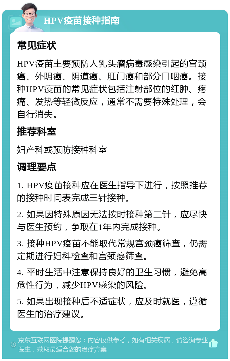 HPV疫苗接种指南 常见症状 HPV疫苗主要预防人乳头瘤病毒感染引起的宫颈癌、外阴癌、阴道癌、肛门癌和部分口咽癌。接种HPV疫苗的常见症状包括注射部位的红肿、疼痛、发热等轻微反应，通常不需要特殊处理，会自行消失。 推荐科室 妇产科或预防接种科室 调理要点 1. HPV疫苗接种应在医生指导下进行，按照推荐的接种时间表完成三针接种。 2. 如果因特殊原因无法按时接种第三针，应尽快与医生预约，争取在1年内完成接种。 3. 接种HPV疫苗不能取代常规宫颈癌筛查，仍需定期进行妇科检查和宫颈癌筛查。 4. 平时生活中注意保持良好的卫生习惯，避免高危性行为，减少HPV感染的风险。 5. 如果出现接种后不适症状，应及时就医，遵循医生的治疗建议。