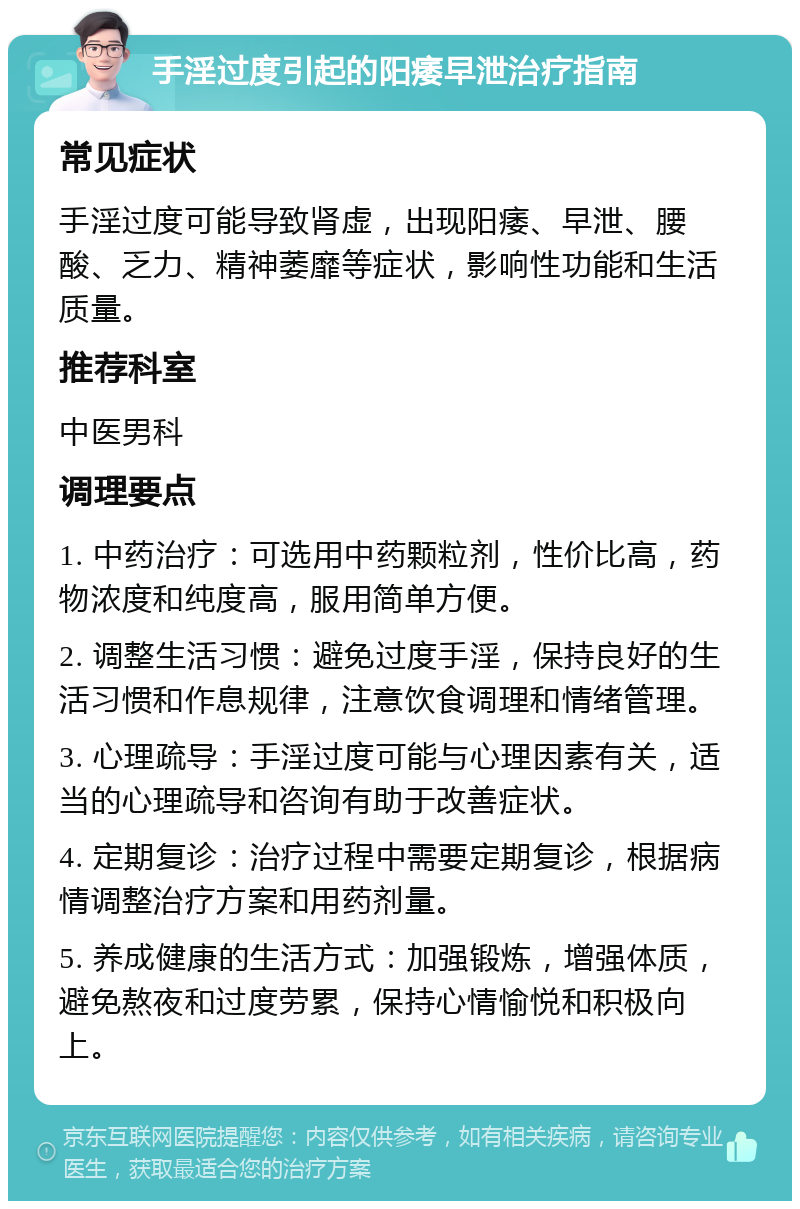 手淫过度引起的阳痿早泄治疗指南 常见症状 手淫过度可能导致肾虚，出现阳痿、早泄、腰酸、乏力、精神萎靡等症状，影响性功能和生活质量。 推荐科室 中医男科 调理要点 1. 中药治疗：可选用中药颗粒剂，性价比高，药物浓度和纯度高，服用简单方便。 2. 调整生活习惯：避免过度手淫，保持良好的生活习惯和作息规律，注意饮食调理和情绪管理。 3. 心理疏导：手淫过度可能与心理因素有关，适当的心理疏导和咨询有助于改善症状。 4. 定期复诊：治疗过程中需要定期复诊，根据病情调整治疗方案和用药剂量。 5. 养成健康的生活方式：加强锻炼，增强体质，避免熬夜和过度劳累，保持心情愉悦和积极向上。