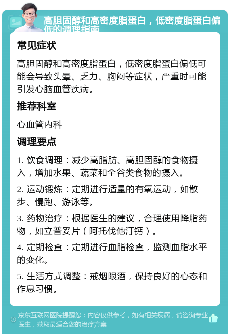 高胆固醇和高密度脂蛋白，低密度脂蛋白偏低的调理指南 常见症状 高胆固醇和高密度脂蛋白，低密度脂蛋白偏低可能会导致头晕、乏力、胸闷等症状，严重时可能引发心脑血管疾病。 推荐科室 心血管内科 调理要点 1. 饮食调理：减少高脂肪、高胆固醇的食物摄入，增加水果、蔬菜和全谷类食物的摄入。 2. 运动锻炼：定期进行适量的有氧运动，如散步、慢跑、游泳等。 3. 药物治疗：根据医生的建议，合理使用降脂药物，如立普妥片（阿托伐他汀钙）。 4. 定期检查：定期进行血脂检查，监测血脂水平的变化。 5. 生活方式调整：戒烟限酒，保持良好的心态和作息习惯。