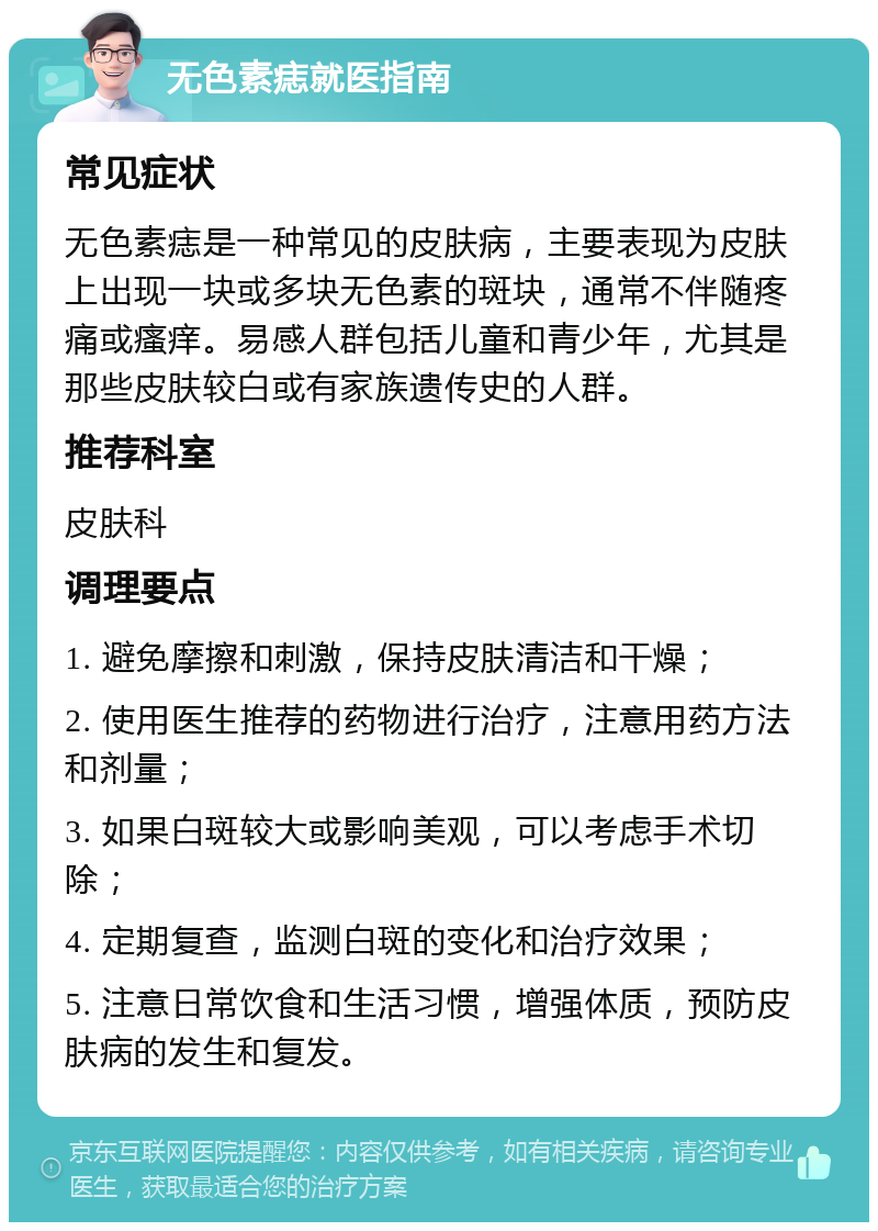 无色素痣就医指南 常见症状 无色素痣是一种常见的皮肤病，主要表现为皮肤上出现一块或多块无色素的斑块，通常不伴随疼痛或瘙痒。易感人群包括儿童和青少年，尤其是那些皮肤较白或有家族遗传史的人群。 推荐科室 皮肤科 调理要点 1. 避免摩擦和刺激，保持皮肤清洁和干燥； 2. 使用医生推荐的药物进行治疗，注意用药方法和剂量； 3. 如果白斑较大或影响美观，可以考虑手术切除； 4. 定期复查，监测白斑的变化和治疗效果； 5. 注意日常饮食和生活习惯，增强体质，预防皮肤病的发生和复发。