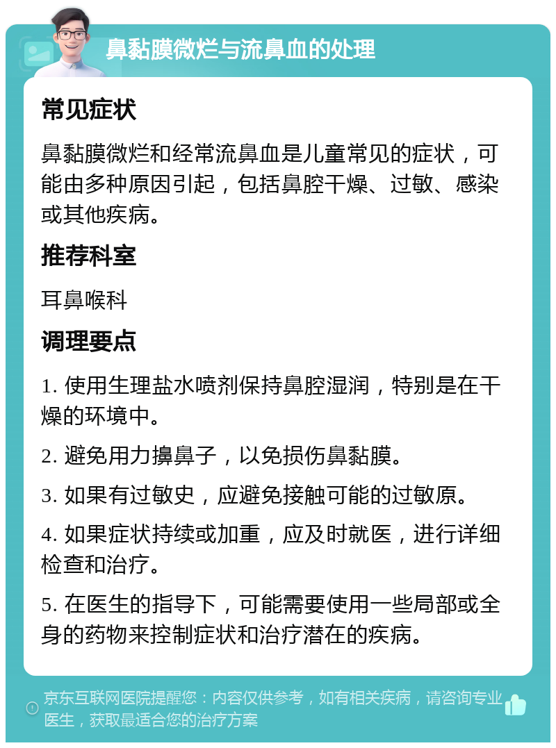 鼻黏膜微烂与流鼻血的处理 常见症状 鼻黏膜微烂和经常流鼻血是儿童常见的症状，可能由多种原因引起，包括鼻腔干燥、过敏、感染或其他疾病。 推荐科室 耳鼻喉科 调理要点 1. 使用生理盐水喷剂保持鼻腔湿润，特别是在干燥的环境中。 2. 避免用力擤鼻子，以免损伤鼻黏膜。 3. 如果有过敏史，应避免接触可能的过敏原。 4. 如果症状持续或加重，应及时就医，进行详细检查和治疗。 5. 在医生的指导下，可能需要使用一些局部或全身的药物来控制症状和治疗潜在的疾病。