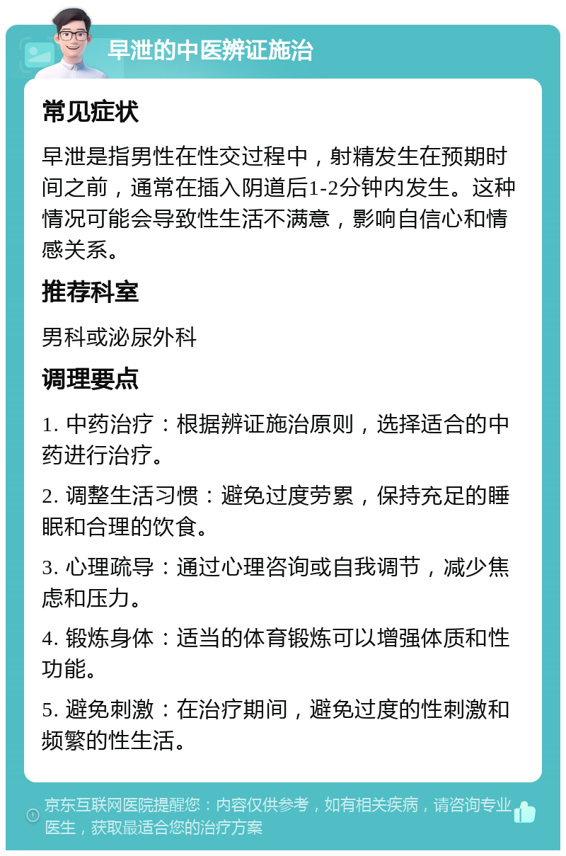 早泄的中医辨证施治 常见症状 早泄是指男性在性交过程中，射精发生在预期时间之前，通常在插入阴道后1-2分钟内发生。这种情况可能会导致性生活不满意，影响自信心和情感关系。 推荐科室 男科或泌尿外科 调理要点 1. 中药治疗：根据辨证施治原则，选择适合的中药进行治疗。 2. 调整生活习惯：避免过度劳累，保持充足的睡眠和合理的饮食。 3. 心理疏导：通过心理咨询或自我调节，减少焦虑和压力。 4. 锻炼身体：适当的体育锻炼可以增强体质和性功能。 5. 避免刺激：在治疗期间，避免过度的性刺激和频繁的性生活。