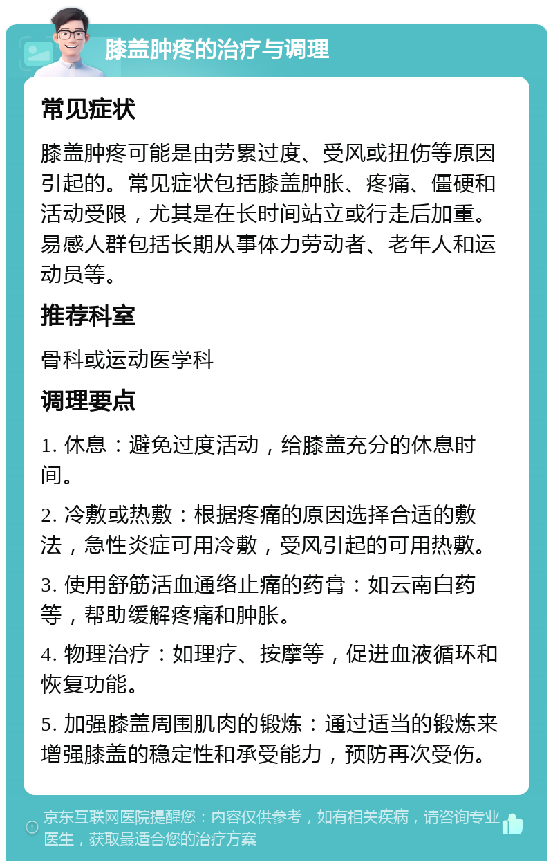 膝盖肿疼的治疗与调理 常见症状 膝盖肿疼可能是由劳累过度、受风或扭伤等原因引起的。常见症状包括膝盖肿胀、疼痛、僵硬和活动受限，尤其是在长时间站立或行走后加重。易感人群包括长期从事体力劳动者、老年人和运动员等。 推荐科室 骨科或运动医学科 调理要点 1. 休息：避免过度活动，给膝盖充分的休息时间。 2. 冷敷或热敷：根据疼痛的原因选择合适的敷法，急性炎症可用冷敷，受风引起的可用热敷。 3. 使用舒筋活血通络止痛的药膏：如云南白药等，帮助缓解疼痛和肿胀。 4. 物理治疗：如理疗、按摩等，促进血液循环和恢复功能。 5. 加强膝盖周围肌肉的锻炼：通过适当的锻炼来增强膝盖的稳定性和承受能力，预防再次受伤。