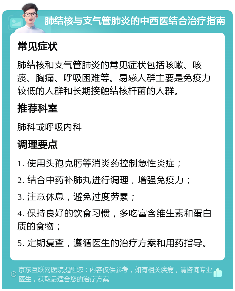 肺结核与支气管肺炎的中西医结合治疗指南 常见症状 肺结核和支气管肺炎的常见症状包括咳嗽、咳痰、胸痛、呼吸困难等。易感人群主要是免疫力较低的人群和长期接触结核杆菌的人群。 推荐科室 肺科或呼吸内科 调理要点 1. 使用头孢克肟等消炎药控制急性炎症； 2. 结合中药补肺丸进行调理，增强免疫力； 3. 注意休息，避免过度劳累； 4. 保持良好的饮食习惯，多吃富含维生素和蛋白质的食物； 5. 定期复查，遵循医生的治疗方案和用药指导。