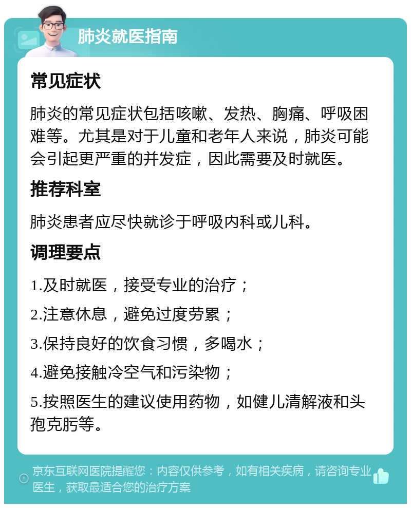 肺炎就医指南 常见症状 肺炎的常见症状包括咳嗽、发热、胸痛、呼吸困难等。尤其是对于儿童和老年人来说，肺炎可能会引起更严重的并发症，因此需要及时就医。 推荐科室 肺炎患者应尽快就诊于呼吸内科或儿科。 调理要点 1.及时就医，接受专业的治疗； 2.注意休息，避免过度劳累； 3.保持良好的饮食习惯，多喝水； 4.避免接触冷空气和污染物； 5.按照医生的建议使用药物，如健儿清解液和头孢克肟等。