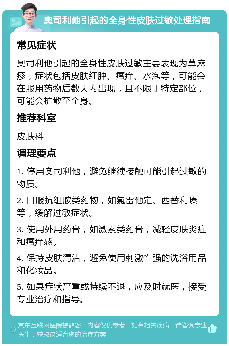 奥司利他引起的全身性皮肤过敏处理指南 常见症状 奥司利他引起的全身性皮肤过敏主要表现为荨麻疹，症状包括皮肤红肿、瘙痒、水泡等，可能会在服用药物后数天内出现，且不限于特定部位，可能会扩散至全身。 推荐科室 皮肤科 调理要点 1. 停用奥司利他，避免继续接触可能引起过敏的物质。 2. 口服抗组胺类药物，如氯雷他定、西替利嗪等，缓解过敏症状。 3. 使用外用药膏，如激素类药膏，减轻皮肤炎症和瘙痒感。 4. 保持皮肤清洁，避免使用刺激性强的洗浴用品和化妆品。 5. 如果症状严重或持续不退，应及时就医，接受专业治疗和指导。