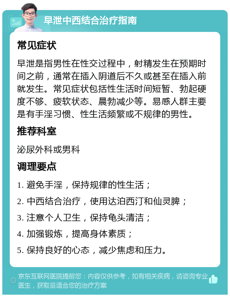 早泄中西结合治疗指南 常见症状 早泄是指男性在性交过程中，射精发生在预期时间之前，通常在插入阴道后不久或甚至在插入前就发生。常见症状包括性生活时间短暂、勃起硬度不够、疲软状态、晨勃减少等。易感人群主要是有手淫习惯、性生活频繁或不规律的男性。 推荐科室 泌尿外科或男科 调理要点 1. 避免手淫，保持规律的性生活； 2. 中西结合治疗，使用达泊西汀和仙灵脾； 3. 注意个人卫生，保持龟头清洁； 4. 加强锻炼，提高身体素质； 5. 保持良好的心态，减少焦虑和压力。