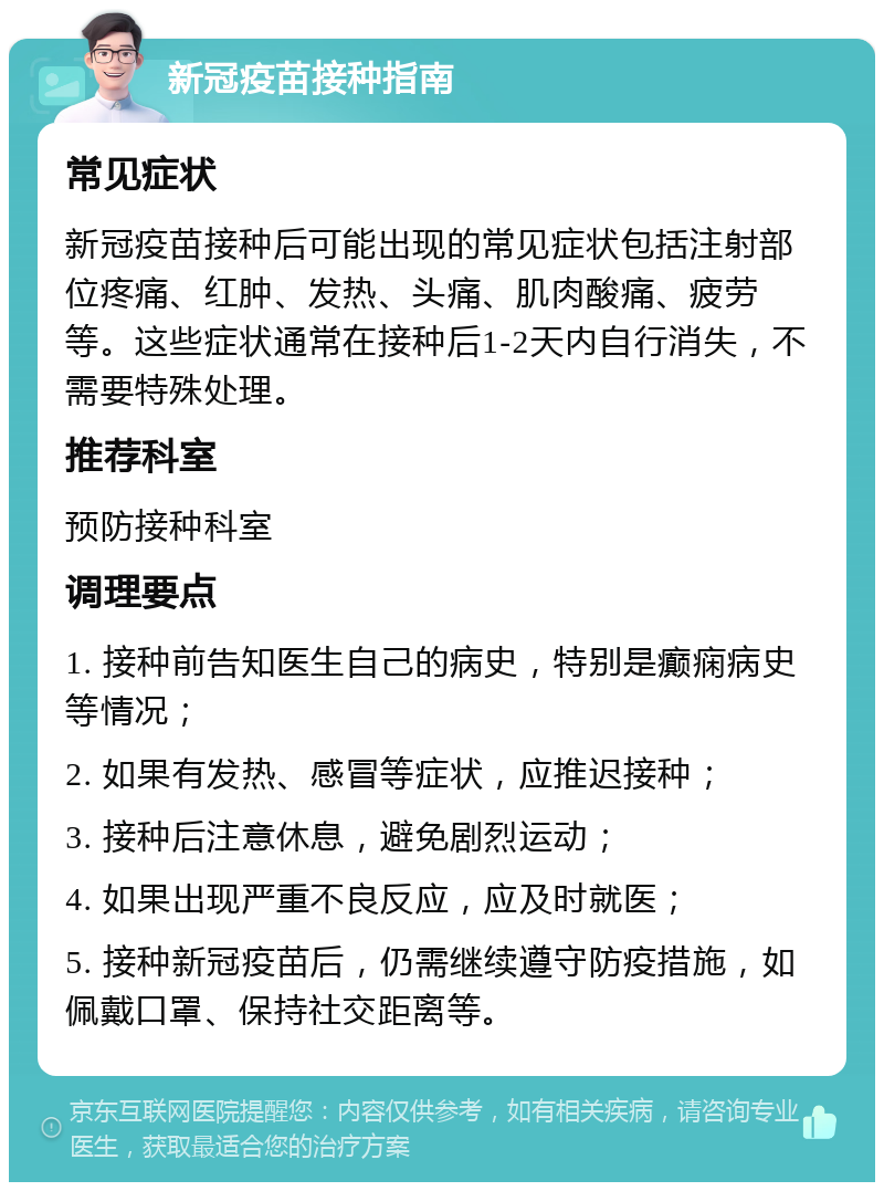 新冠疫苗接种指南 常见症状 新冠疫苗接种后可能出现的常见症状包括注射部位疼痛、红肿、发热、头痛、肌肉酸痛、疲劳等。这些症状通常在接种后1-2天内自行消失，不需要特殊处理。 推荐科室 预防接种科室 调理要点 1. 接种前告知医生自己的病史，特别是癫痫病史等情况； 2. 如果有发热、感冒等症状，应推迟接种； 3. 接种后注意休息，避免剧烈运动； 4. 如果出现严重不良反应，应及时就医； 5. 接种新冠疫苗后，仍需继续遵守防疫措施，如佩戴口罩、保持社交距离等。