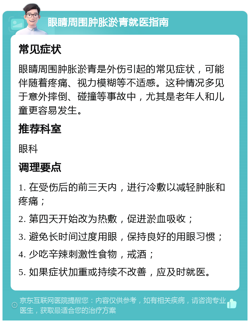 眼睛周围肿胀淤青就医指南 常见症状 眼睛周围肿胀淤青是外伤引起的常见症状，可能伴随着疼痛、视力模糊等不适感。这种情况多见于意外摔倒、碰撞等事故中，尤其是老年人和儿童更容易发生。 推荐科室 眼科 调理要点 1. 在受伤后的前三天内，进行冷敷以减轻肿胀和疼痛； 2. 第四天开始改为热敷，促进淤血吸收； 3. 避免长时间过度用眼，保持良好的用眼习惯； 4. 少吃辛辣刺激性食物，戒酒； 5. 如果症状加重或持续不改善，应及时就医。