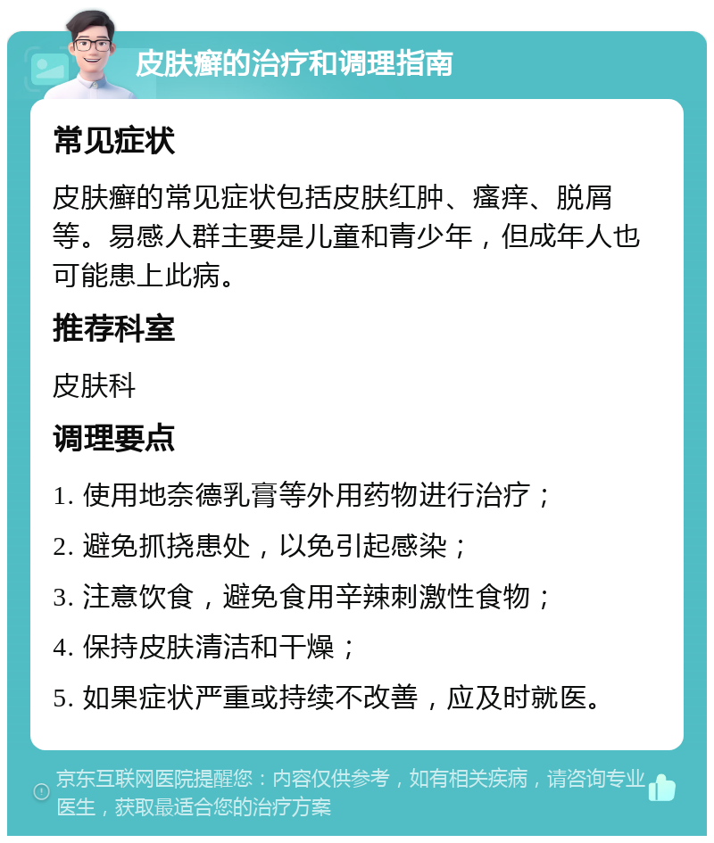 皮肤癣的治疗和调理指南 常见症状 皮肤癣的常见症状包括皮肤红肿、瘙痒、脱屑等。易感人群主要是儿童和青少年，但成年人也可能患上此病。 推荐科室 皮肤科 调理要点 1. 使用地奈德乳膏等外用药物进行治疗； 2. 避免抓挠患处，以免引起感染； 3. 注意饮食，避免食用辛辣刺激性食物； 4. 保持皮肤清洁和干燥； 5. 如果症状严重或持续不改善，应及时就医。