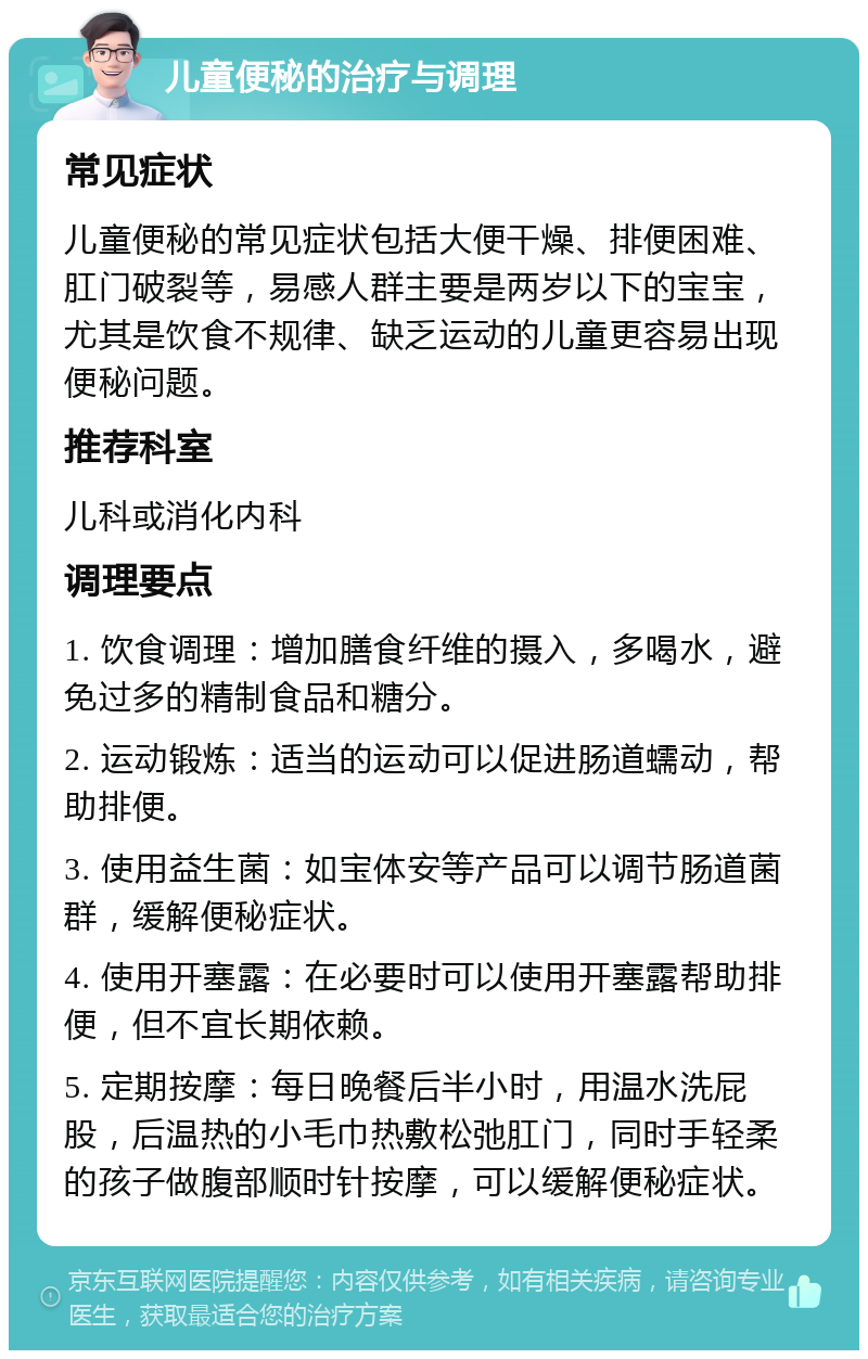 儿童便秘的治疗与调理 常见症状 儿童便秘的常见症状包括大便干燥、排便困难、肛门破裂等，易感人群主要是两岁以下的宝宝，尤其是饮食不规律、缺乏运动的儿童更容易出现便秘问题。 推荐科室 儿科或消化内科 调理要点 1. 饮食调理：增加膳食纤维的摄入，多喝水，避免过多的精制食品和糖分。 2. 运动锻炼：适当的运动可以促进肠道蠕动，帮助排便。 3. 使用益生菌：如宝体安等产品可以调节肠道菌群，缓解便秘症状。 4. 使用开塞露：在必要时可以使用开塞露帮助排便，但不宜长期依赖。 5. 定期按摩：每日晚餐后半小时，用温水洗屁股，后温热的小毛巾热敷松弛肛门，同时手轻柔的孩子做腹部顺时针按摩，可以缓解便秘症状。