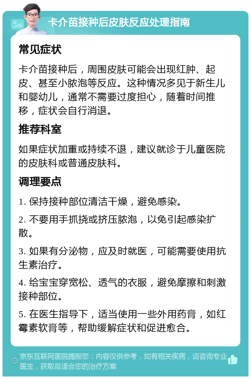 卡介苗接种后皮肤反应处理指南 常见症状 卡介苗接种后，周围皮肤可能会出现红肿、起皮、甚至小脓泡等反应。这种情况多见于新生儿和婴幼儿，通常不需要过度担心，随着时间推移，症状会自行消退。 推荐科室 如果症状加重或持续不退，建议就诊于儿童医院的皮肤科或普通皮肤科。 调理要点 1. 保持接种部位清洁干燥，避免感染。 2. 不要用手抓挠或挤压脓泡，以免引起感染扩散。 3. 如果有分泌物，应及时就医，可能需要使用抗生素治疗。 4. 给宝宝穿宽松、透气的衣服，避免摩擦和刺激接种部位。 5. 在医生指导下，适当使用一些外用药膏，如红霉素软膏等，帮助缓解症状和促进愈合。