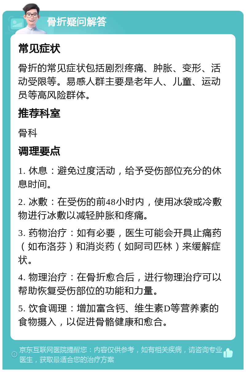 骨折疑问解答 常见症状 骨折的常见症状包括剧烈疼痛、肿胀、变形、活动受限等。易感人群主要是老年人、儿童、运动员等高风险群体。 推荐科室 骨科 调理要点 1. 休息：避免过度活动，给予受伤部位充分的休息时间。 2. 冰敷：在受伤的前48小时内，使用冰袋或冷敷物进行冰敷以减轻肿胀和疼痛。 3. 药物治疗：如有必要，医生可能会开具止痛药（如布洛芬）和消炎药（如阿司匹林）来缓解症状。 4. 物理治疗：在骨折愈合后，进行物理治疗可以帮助恢复受伤部位的功能和力量。 5. 饮食调理：增加富含钙、维生素D等营养素的食物摄入，以促进骨骼健康和愈合。