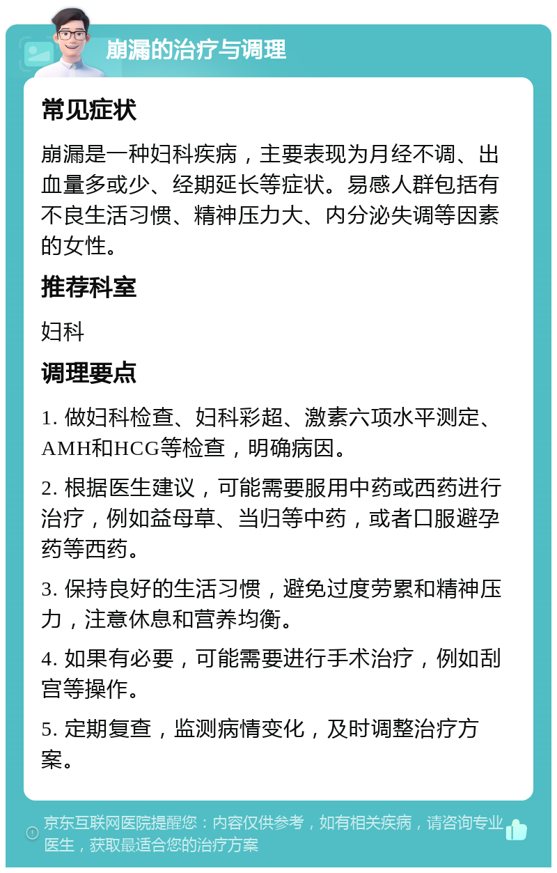 崩漏的治疗与调理 常见症状 崩漏是一种妇科疾病，主要表现为月经不调、出血量多或少、经期延长等症状。易感人群包括有不良生活习惯、精神压力大、内分泌失调等因素的女性。 推荐科室 妇科 调理要点 1. 做妇科检查、妇科彩超、激素六项水平测定、AMH和HCG等检查，明确病因。 2. 根据医生建议，可能需要服用中药或西药进行治疗，例如益母草、当归等中药，或者口服避孕药等西药。 3. 保持良好的生活习惯，避免过度劳累和精神压力，注意休息和营养均衡。 4. 如果有必要，可能需要进行手术治疗，例如刮宫等操作。 5. 定期复查，监测病情变化，及时调整治疗方案。