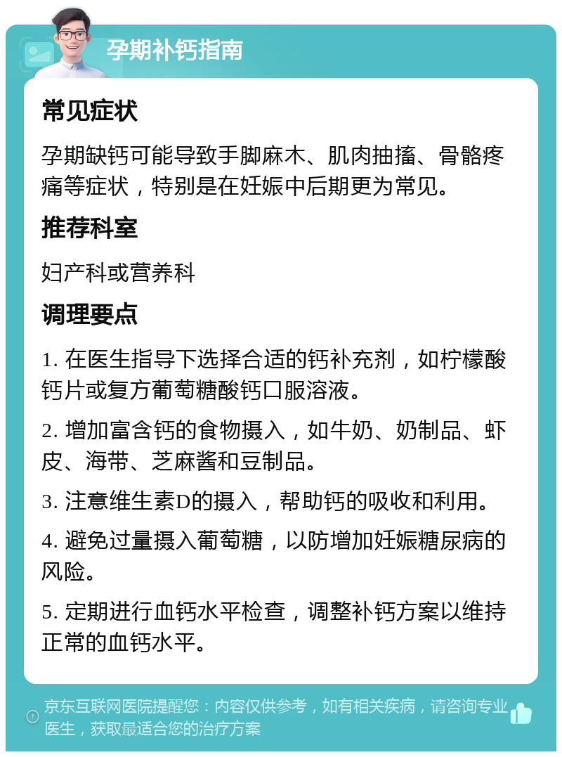 孕期补钙指南 常见症状 孕期缺钙可能导致手脚麻木、肌肉抽搐、骨骼疼痛等症状，特别是在妊娠中后期更为常见。 推荐科室 妇产科或营养科 调理要点 1. 在医生指导下选择合适的钙补充剂，如柠檬酸钙片或复方葡萄糖酸钙口服溶液。 2. 增加富含钙的食物摄入，如牛奶、奶制品、虾皮、海带、芝麻酱和豆制品。 3. 注意维生素D的摄入，帮助钙的吸收和利用。 4. 避免过量摄入葡萄糖，以防增加妊娠糖尿病的风险。 5. 定期进行血钙水平检查，调整补钙方案以维持正常的血钙水平。