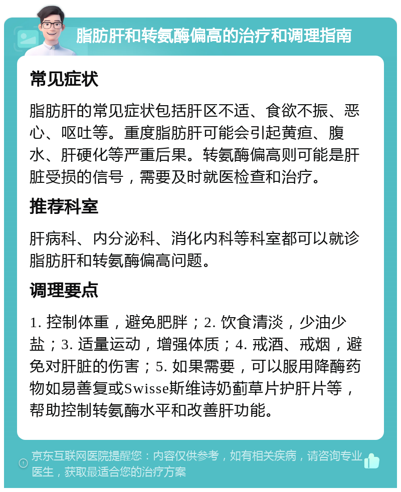 脂肪肝和转氨酶偏高的治疗和调理指南 常见症状 脂肪肝的常见症状包括肝区不适、食欲不振、恶心、呕吐等。重度脂肪肝可能会引起黄疸、腹水、肝硬化等严重后果。转氨酶偏高则可能是肝脏受损的信号，需要及时就医检查和治疗。 推荐科室 肝病科、内分泌科、消化内科等科室都可以就诊脂肪肝和转氨酶偏高问题。 调理要点 1. 控制体重，避免肥胖；2. 饮食清淡，少油少盐；3. 适量运动，增强体质；4. 戒酒、戒烟，避免对肝脏的伤害；5. 如果需要，可以服用降酶药物如易善复或Swisse斯维诗奶蓟草片护肝片等，帮助控制转氨酶水平和改善肝功能。