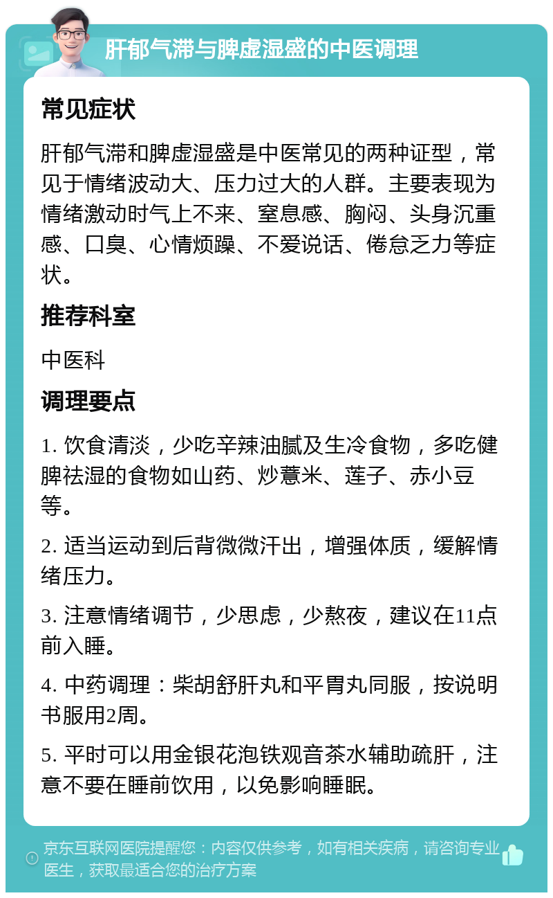 肝郁气滞与脾虚湿盛的中医调理 常见症状 肝郁气滞和脾虚湿盛是中医常见的两种证型，常见于情绪波动大、压力过大的人群。主要表现为情绪激动时气上不来、窒息感、胸闷、头身沉重感、口臭、心情烦躁、不爱说话、倦怠乏力等症状。 推荐科室 中医科 调理要点 1. 饮食清淡，少吃辛辣油腻及生冷食物，多吃健脾祛湿的食物如山药、炒薏米、莲子、赤小豆等。 2. 适当运动到后背微微汗出，增强体质，缓解情绪压力。 3. 注意情绪调节，少思虑，少熬夜，建议在11点前入睡。 4. 中药调理：柴胡舒肝丸和平胃丸同服，按说明书服用2周。 5. 平时可以用金银花泡铁观音茶水辅助疏肝，注意不要在睡前饮用，以免影响睡眠。