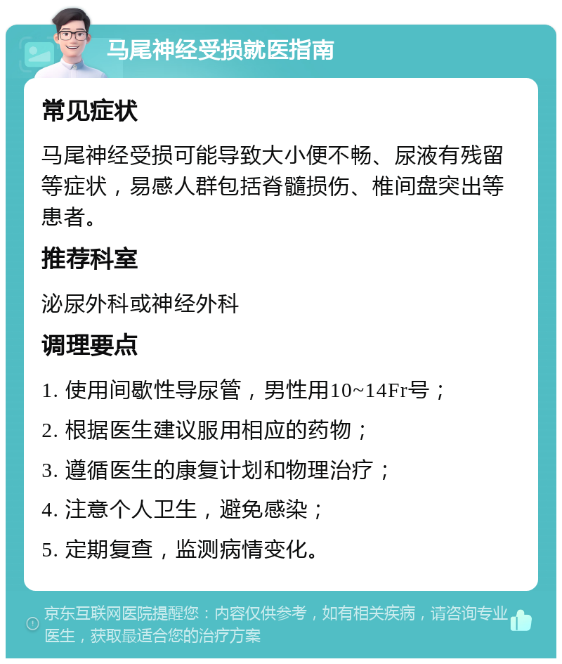 马尾神经受损就医指南 常见症状 马尾神经受损可能导致大小便不畅、尿液有残留等症状，易感人群包括脊髓损伤、椎间盘突出等患者。 推荐科室 泌尿外科或神经外科 调理要点 1. 使用间歇性导尿管，男性用10~14Fr号； 2. 根据医生建议服用相应的药物； 3. 遵循医生的康复计划和物理治疗； 4. 注意个人卫生，避免感染； 5. 定期复查，监测病情变化。