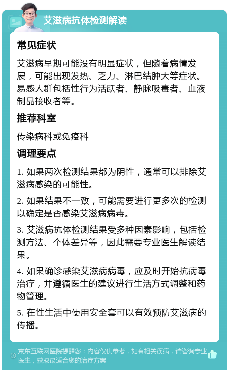 艾滋病抗体检测解读 常见症状 艾滋病早期可能没有明显症状，但随着病情发展，可能出现发热、乏力、淋巴结肿大等症状。易感人群包括性行为活跃者、静脉吸毒者、血液制品接收者等。 推荐科室 传染病科或免疫科 调理要点 1. 如果两次检测结果都为阴性，通常可以排除艾滋病感染的可能性。 2. 如果结果不一致，可能需要进行更多次的检测以确定是否感染艾滋病病毒。 3. 艾滋病抗体检测结果受多种因素影响，包括检测方法、个体差异等，因此需要专业医生解读结果。 4. 如果确诊感染艾滋病病毒，应及时开始抗病毒治疗，并遵循医生的建议进行生活方式调整和药物管理。 5. 在性生活中使用安全套可以有效预防艾滋病的传播。