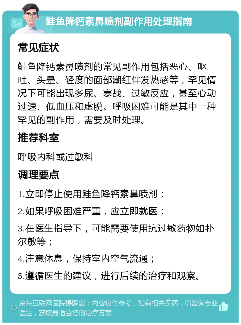 鲑鱼降钙素鼻喷剂副作用处理指南 常见症状 鲑鱼降钙素鼻喷剂的常见副作用包括恶心、呕吐、头晕、轻度的面部潮红伴发热感等，罕见情况下可能出现多尿、寒战、过敏反应，甚至心动过速、低血压和虚脱。呼吸困难可能是其中一种罕见的副作用，需要及时处理。 推荐科室 呼吸内科或过敏科 调理要点 1.立即停止使用鲑鱼降钙素鼻喷剂； 2.如果呼吸困难严重，应立即就医； 3.在医生指导下，可能需要使用抗过敏药物如扑尔敏等； 4.注意休息，保持室内空气流通； 5.遵循医生的建议，进行后续的治疗和观察。