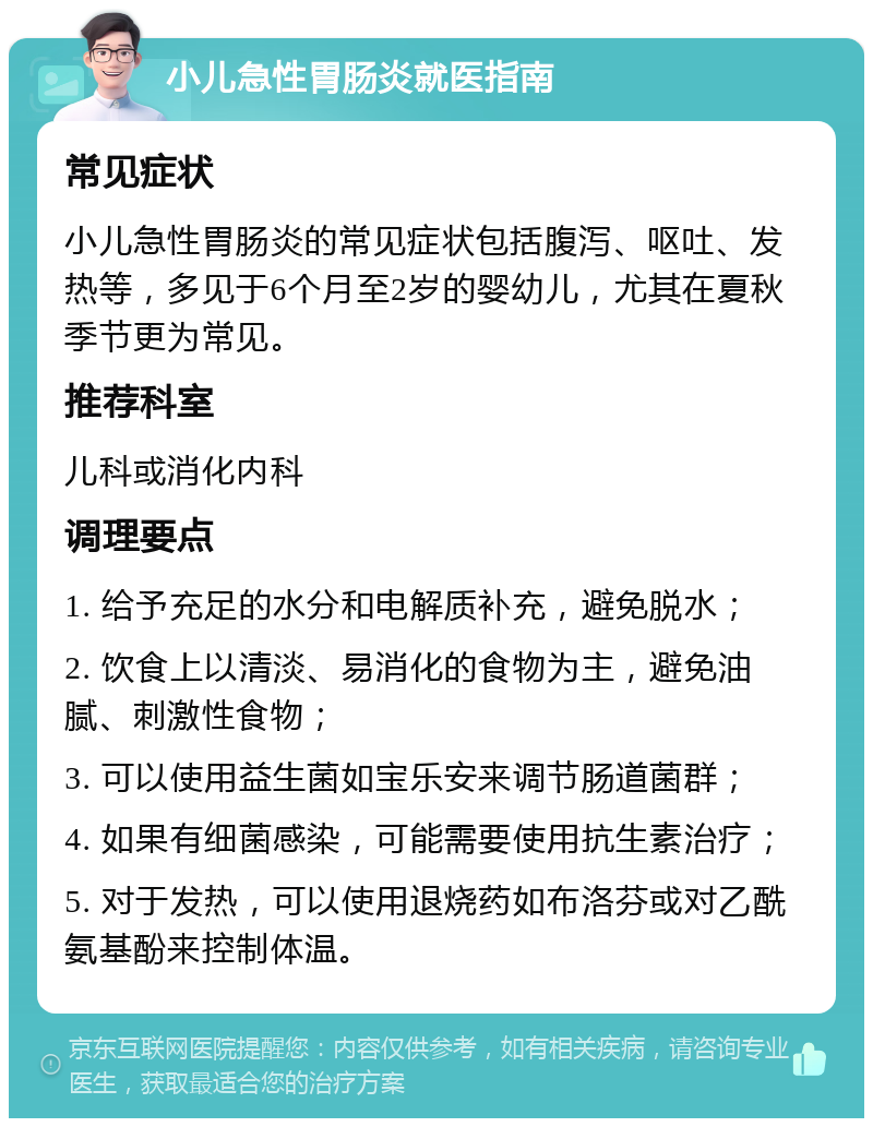 小儿急性胃肠炎就医指南 常见症状 小儿急性胃肠炎的常见症状包括腹泻、呕吐、发热等，多见于6个月至2岁的婴幼儿，尤其在夏秋季节更为常见。 推荐科室 儿科或消化内科 调理要点 1. 给予充足的水分和电解质补充，避免脱水； 2. 饮食上以清淡、易消化的食物为主，避免油腻、刺激性食物； 3. 可以使用益生菌如宝乐安来调节肠道菌群； 4. 如果有细菌感染，可能需要使用抗生素治疗； 5. 对于发热，可以使用退烧药如布洛芬或对乙酰氨基酚来控制体温。