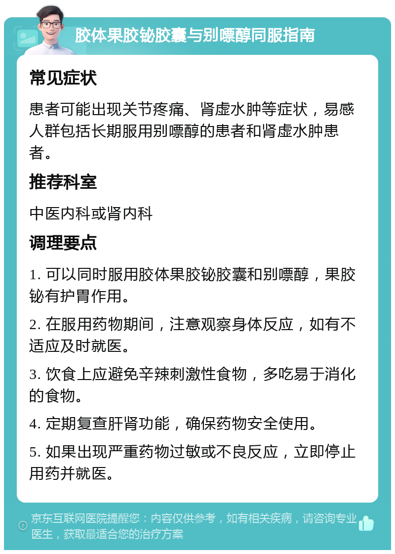 胶体果胶铋胶囊与别嘌醇同服指南 常见症状 患者可能出现关节疼痛、肾虚水肿等症状，易感人群包括长期服用别嘌醇的患者和肾虚水肿患者。 推荐科室 中医内科或肾内科 调理要点 1. 可以同时服用胶体果胶铋胶囊和别嘌醇，果胶铋有护胃作用。 2. 在服用药物期间，注意观察身体反应，如有不适应及时就医。 3. 饮食上应避免辛辣刺激性食物，多吃易于消化的食物。 4. 定期复查肝肾功能，确保药物安全使用。 5. 如果出现严重药物过敏或不良反应，立即停止用药并就医。