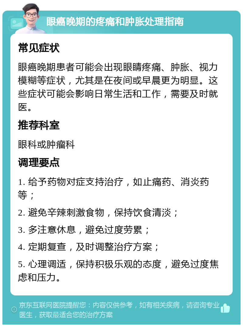 眼癌晚期的疼痛和肿胀处理指南 常见症状 眼癌晚期患者可能会出现眼睛疼痛、肿胀、视力模糊等症状，尤其是在夜间或早晨更为明显。这些症状可能会影响日常生活和工作，需要及时就医。 推荐科室 眼科或肿瘤科 调理要点 1. 给予药物对症支持治疗，如止痛药、消炎药等； 2. 避免辛辣刺激食物，保持饮食清淡； 3. 多注意休息，避免过度劳累； 4. 定期复查，及时调整治疗方案； 5. 心理调适，保持积极乐观的态度，避免过度焦虑和压力。