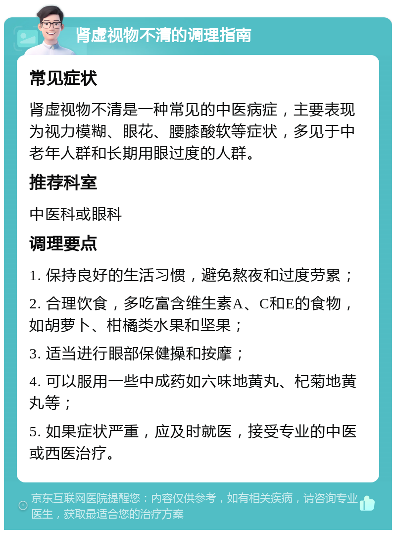 肾虚视物不清的调理指南 常见症状 肾虚视物不清是一种常见的中医病症，主要表现为视力模糊、眼花、腰膝酸软等症状，多见于中老年人群和长期用眼过度的人群。 推荐科室 中医科或眼科 调理要点 1. 保持良好的生活习惯，避免熬夜和过度劳累； 2. 合理饮食，多吃富含维生素A、C和E的食物，如胡萝卜、柑橘类水果和坚果； 3. 适当进行眼部保健操和按摩； 4. 可以服用一些中成药如六味地黄丸、杞菊地黄丸等； 5. 如果症状严重，应及时就医，接受专业的中医或西医治疗。