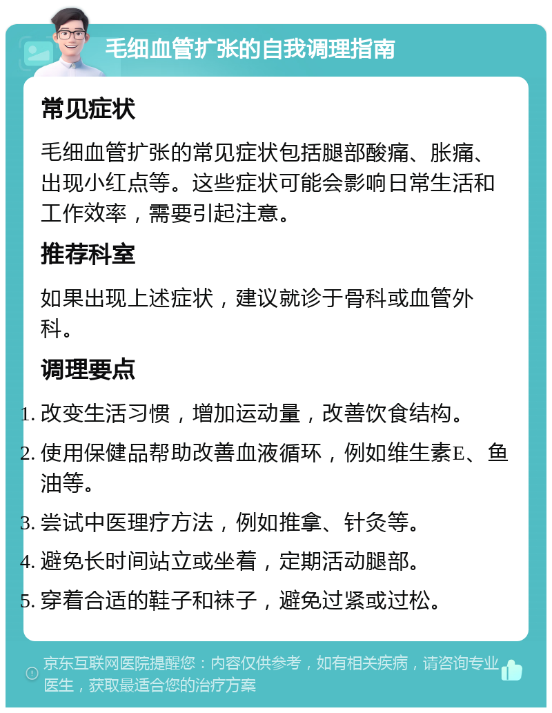 毛细血管扩张的自我调理指南 常见症状 毛细血管扩张的常见症状包括腿部酸痛、胀痛、出现小红点等。这些症状可能会影响日常生活和工作效率，需要引起注意。 推荐科室 如果出现上述症状，建议就诊于骨科或血管外科。 调理要点 改变生活习惯，增加运动量，改善饮食结构。 使用保健品帮助改善血液循环，例如维生素E、鱼油等。 尝试中医理疗方法，例如推拿、针灸等。 避免长时间站立或坐着，定期活动腿部。 穿着合适的鞋子和袜子，避免过紧或过松。