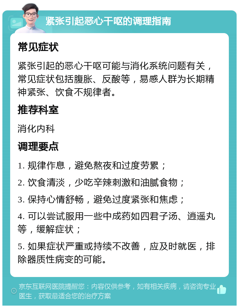 紧张引起恶心干呕的调理指南 常见症状 紧张引起的恶心干呕可能与消化系统问题有关，常见症状包括腹胀、反酸等，易感人群为长期精神紧张、饮食不规律者。 推荐科室 消化内科 调理要点 1. 规律作息，避免熬夜和过度劳累； 2. 饮食清淡，少吃辛辣刺激和油腻食物； 3. 保持心情舒畅，避免过度紧张和焦虑； 4. 可以尝试服用一些中成药如四君子汤、逍遥丸等，缓解症状； 5. 如果症状严重或持续不改善，应及时就医，排除器质性病变的可能。