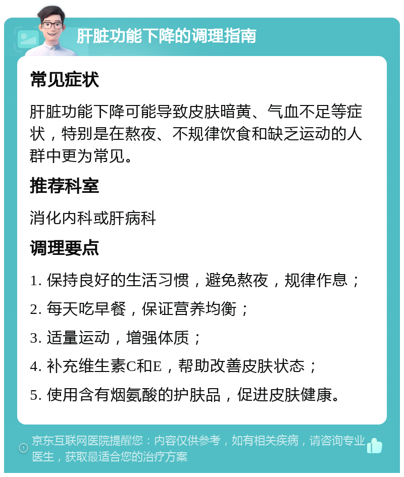 肝脏功能下降的调理指南 常见症状 肝脏功能下降可能导致皮肤暗黄、气血不足等症状，特别是在熬夜、不规律饮食和缺乏运动的人群中更为常见。 推荐科室 消化内科或肝病科 调理要点 1. 保持良好的生活习惯，避免熬夜，规律作息； 2. 每天吃早餐，保证营养均衡； 3. 适量运动，增强体质； 4. 补充维生素C和E，帮助改善皮肤状态； 5. 使用含有烟氨酸的护肤品，促进皮肤健康。