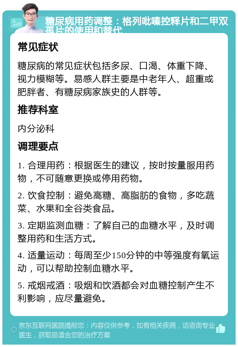 糖尿病用药调整：格列吡嗪控释片和二甲双孤片的使用和替代 常见症状 糖尿病的常见症状包括多尿、口渴、体重下降、视力模糊等。易感人群主要是中老年人、超重或肥胖者、有糖尿病家族史的人群等。 推荐科室 内分泌科 调理要点 1. 合理用药：根据医生的建议，按时按量服用药物，不可随意更换或停用药物。 2. 饮食控制：避免高糖、高脂肪的食物，多吃蔬菜、水果和全谷类食品。 3. 定期监测血糖：了解自己的血糖水平，及时调整用药和生活方式。 4. 适量运动：每周至少150分钟的中等强度有氧运动，可以帮助控制血糖水平。 5. 戒烟戒酒：吸烟和饮酒都会对血糖控制产生不利影响，应尽量避免。