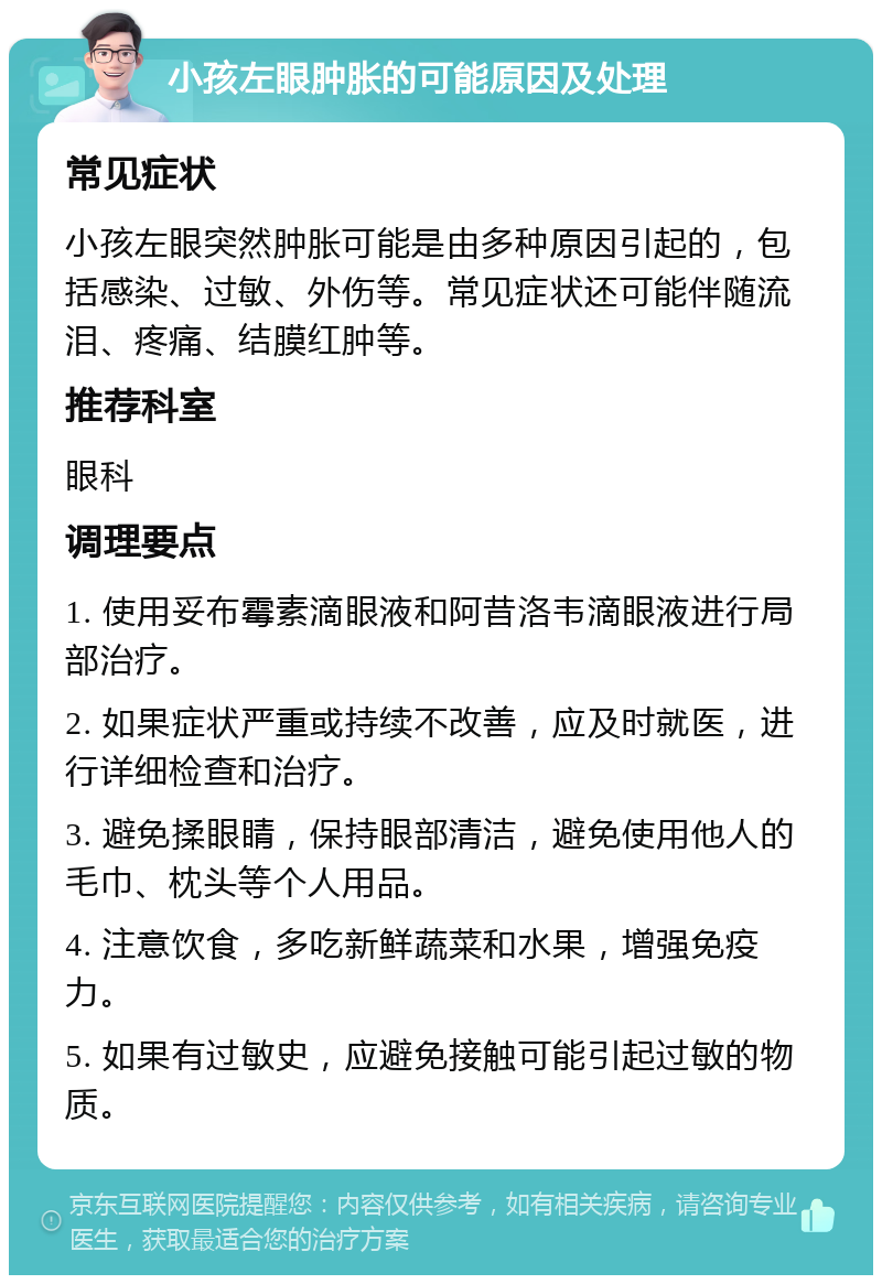 小孩左眼肿胀的可能原因及处理 常见症状 小孩左眼突然肿胀可能是由多种原因引起的，包括感染、过敏、外伤等。常见症状还可能伴随流泪、疼痛、结膜红肿等。 推荐科室 眼科 调理要点 1. 使用妥布霉素滴眼液和阿昔洛韦滴眼液进行局部治疗。 2. 如果症状严重或持续不改善，应及时就医，进行详细检查和治疗。 3. 避免揉眼睛，保持眼部清洁，避免使用他人的毛巾、枕头等个人用品。 4. 注意饮食，多吃新鲜蔬菜和水果，增强免疫力。 5. 如果有过敏史，应避免接触可能引起过敏的物质。