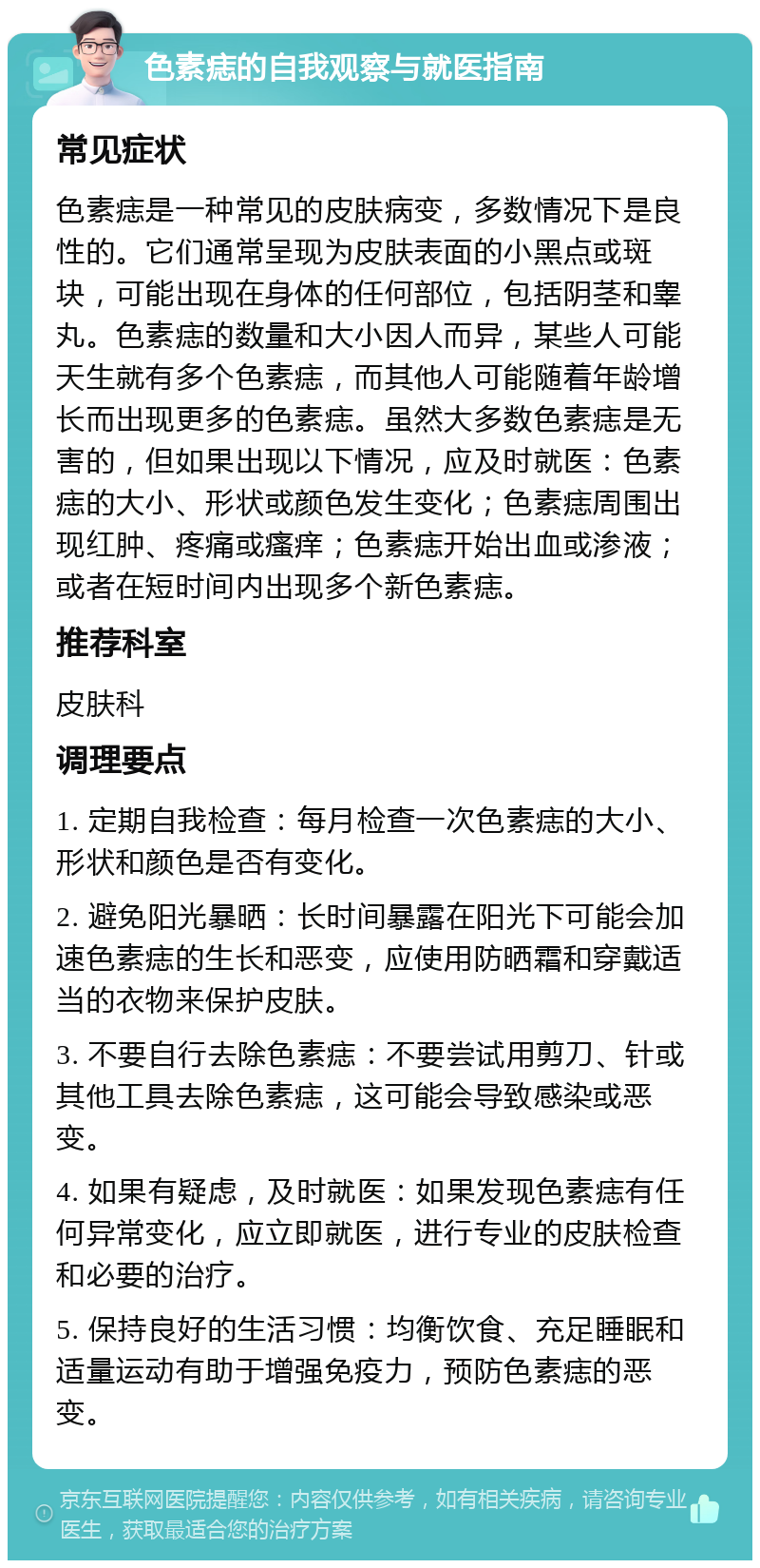 色素痣的自我观察与就医指南 常见症状 色素痣是一种常见的皮肤病变，多数情况下是良性的。它们通常呈现为皮肤表面的小黑点或斑块，可能出现在身体的任何部位，包括阴茎和睾丸。色素痣的数量和大小因人而异，某些人可能天生就有多个色素痣，而其他人可能随着年龄增长而出现更多的色素痣。虽然大多数色素痣是无害的，但如果出现以下情况，应及时就医：色素痣的大小、形状或颜色发生变化；色素痣周围出现红肿、疼痛或瘙痒；色素痣开始出血或渗液；或者在短时间内出现多个新色素痣。 推荐科室 皮肤科 调理要点 1. 定期自我检查：每月检查一次色素痣的大小、形状和颜色是否有变化。 2. 避免阳光暴晒：长时间暴露在阳光下可能会加速色素痣的生长和恶变，应使用防晒霜和穿戴适当的衣物来保护皮肤。 3. 不要自行去除色素痣：不要尝试用剪刀、针或其他工具去除色素痣，这可能会导致感染或恶变。 4. 如果有疑虑，及时就医：如果发现色素痣有任何异常变化，应立即就医，进行专业的皮肤检查和必要的治疗。 5. 保持良好的生活习惯：均衡饮食、充足睡眠和适量运动有助于增强免疫力，预防色素痣的恶变。