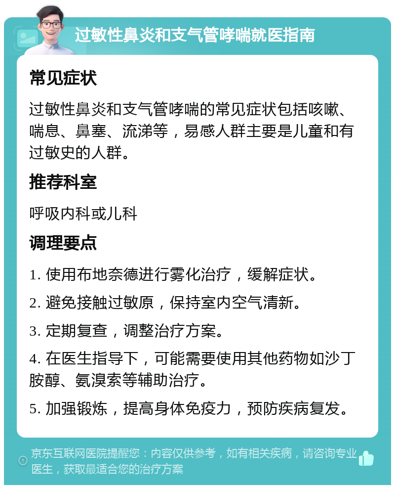 过敏性鼻炎和支气管哮喘就医指南 常见症状 过敏性鼻炎和支气管哮喘的常见症状包括咳嗽、喘息、鼻塞、流涕等，易感人群主要是儿童和有过敏史的人群。 推荐科室 呼吸内科或儿科 调理要点 1. 使用布地奈德进行雾化治疗，缓解症状。 2. 避免接触过敏原，保持室内空气清新。 3. 定期复查，调整治疗方案。 4. 在医生指导下，可能需要使用其他药物如沙丁胺醇、氨溴索等辅助治疗。 5. 加强锻炼，提高身体免疫力，预防疾病复发。