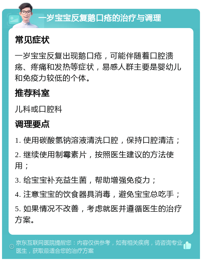 一岁宝宝反复鹅口疮的治疗与调理 常见症状 一岁宝宝反复出现鹅口疮，可能伴随着口腔溃疡、疼痛和发热等症状，易感人群主要是婴幼儿和免疫力较低的个体。 推荐科室 儿科或口腔科 调理要点 1. 使用碳酸氢钠溶液清洗口腔，保持口腔清洁； 2. 继续使用制霉素片，按照医生建议的方法使用； 3. 给宝宝补充益生菌，帮助增强免疫力； 4. 注意宝宝的饮食器具消毒，避免宝宝总吃手； 5. 如果情况不改善，考虑就医并遵循医生的治疗方案。